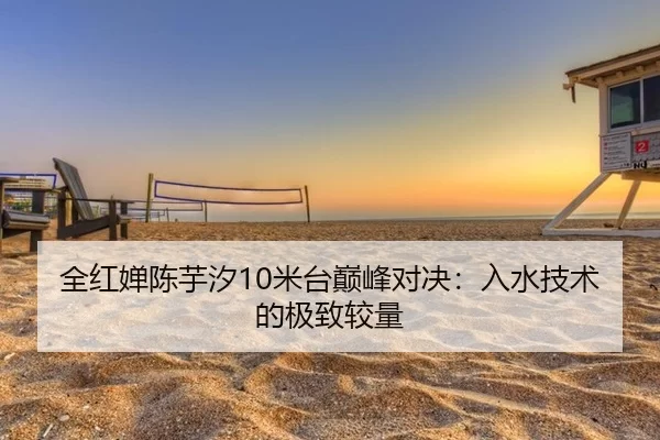 全红婵陈芋汐10米台巅峰对决：入水技术的极致较量