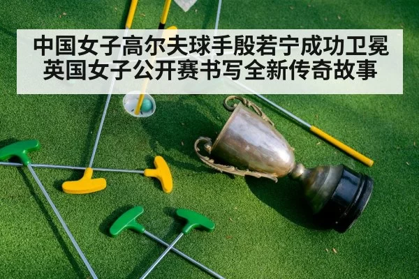 中国女子高尔夫球手殷若宁成功卫冕英国女子公开赛书写全新传奇故事