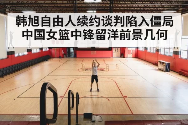 韩旭自由人续约谈判陷入僵局中国女篮中锋留洋前景几何