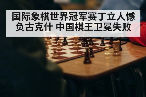 国际象棋世界冠军赛丁立人憾负古克什 中国棋王卫冕失败