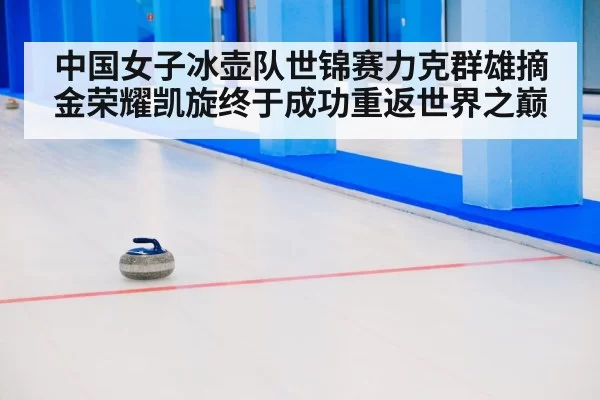 中国女子冰壶队世锦赛力克群雄摘金荣耀凯旋终于成功重返世界之巅