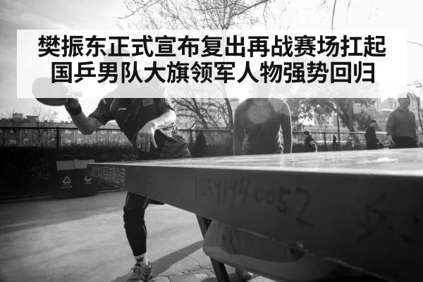 樊振东正式宣布复出再战赛场扛起国乒男队大旗领军人物强势回归